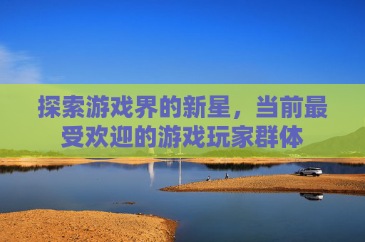 探索游戏界的新星,当前最受欢迎的游戏玩家群体 探索游戏界的新星,当前最受欢迎的游戏玩家群体