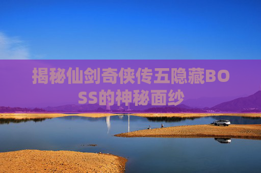 揭秘仙剑奇侠传五隐藏BOSS的神秘面纱 揭秘仙剑奇侠传五隐藏BOSS的神秘面纱
