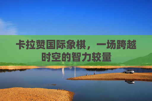 卡拉赞国际象棋,一场跨越时空的智力较量 卡拉赞国际象棋,一场跨越时空的智力较量