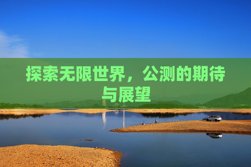 探索无限世界,公测的期待与展望 探索无限世界,公测的期待与展望