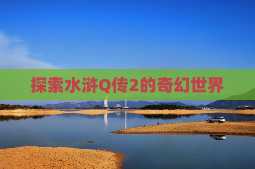 探索水浒Q传2的奇幻世界 探索水浒Q传2的奇幻世界