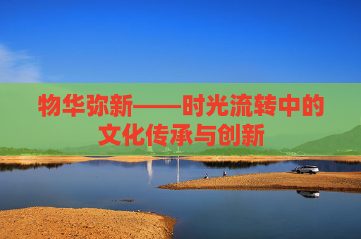 物华弥新——时光流转中的文化传承与创新 物华弥新——时光流转中的文化传承与创新
