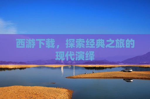 西游下载,探索经典之旅的现代演绎 西游下载,探索经典之旅的现代演绎