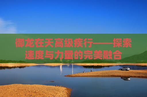 御龙在天高级疾行——探索速度与力量的完美融合 御龙在天高级疾行——探索速度与力量的完美融合