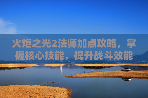 火炬之光2法师加点攻略,掌握核心技能,提升战斗效能 火炬之光2法师加点攻略,掌握核心技能,提升战斗效能