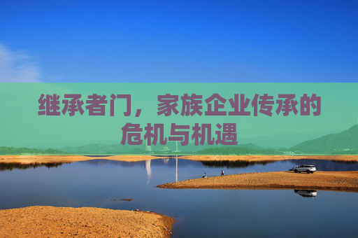 继承者门,家族企业传承的危机与机遇 继承者门,家族企业传承的危机与机遇