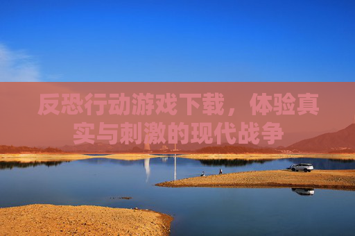 反恐行动游戏下载,体验真实与刺激的现代战争 反恐行动游戏下载,体验真实与刺激的现代战争