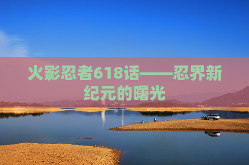 火影忍者618话——忍界新纪元的曙光 火影忍者618话——忍界新纪元的曙光