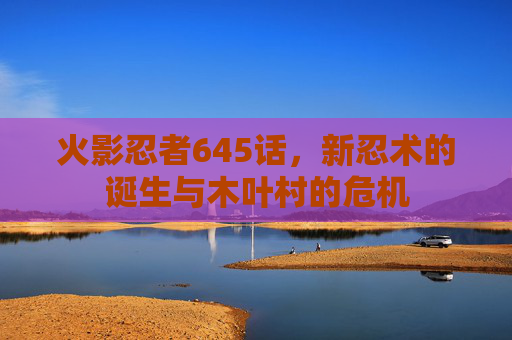 火影忍者645话,新忍术的诞生与木叶村的危机 火影忍者645话,新忍术的诞生与木叶村的危机