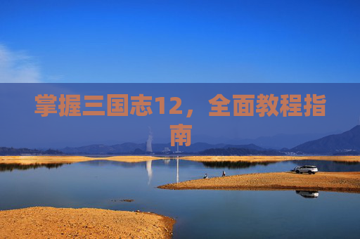 掌握三国志12,全面教程指南 掌握三国志12,全面教程指南