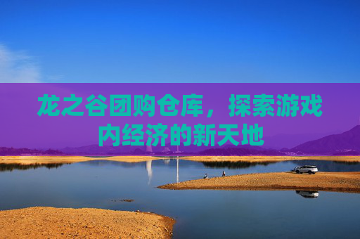 龙之谷团购仓库,探索游戏内经济的新天地 龙之谷团购仓库,探索游戏内经济的新天地