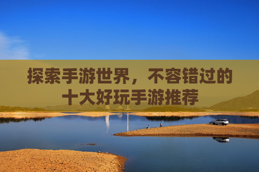 探索手游世界,不容错过的十大好玩手游推荐 探索手游世界,不容错过的十大好玩手游推荐