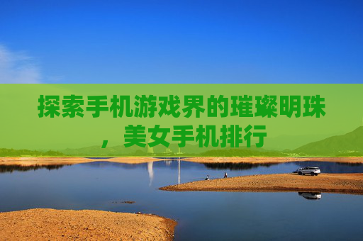 探索手机游戏界的璀璨明珠,美女手机排行 探索手机游戏界的璀璨明珠,美女手机排行