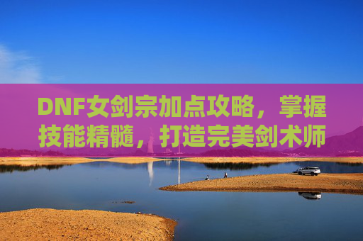 DNF女剑宗加点攻略，掌握技能精髓，打造完美剑术师