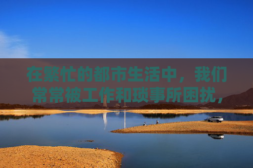 在繁忙的都市生活中,我们常常被工作和琐事所困扰,难以找到片刻的宁静。然而,生活不仅仅是忙碌和压力,还有那些让我们感到快乐和放松的时刻。今天,我想和大家分享一种能够让人心情愉悦的活动——开心游 在繁忙的都市生活中,我们常常被工作和琐事所困扰,难以找到片刻的宁静。然而,生活不仅仅是忙碌和压力,还有那些让我们感到快乐和放松的时刻。今天,我想和大家分享一种能够让人心情愉悦的活动——开心游