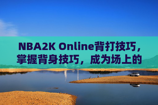 NBA2K Online背打技巧,掌握背身技巧,成为场上的主宰者 NBA2K Online背打技巧,掌握背身技巧,成为场上的主宰者