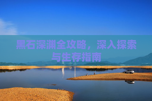 黑石深渊全攻略,深入探索与生存指南 黑石深渊全攻略,深入探索与生存指南