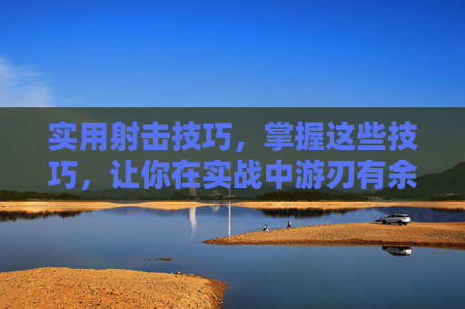 实用射击技巧,掌握这些技巧,让你在实战中游刃有余 实用射击技巧,掌握这些技巧,让你在实战中游刃有余