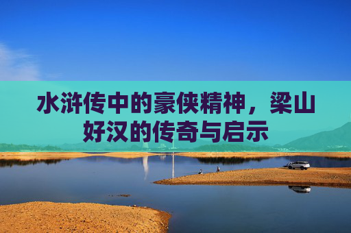 水浒传中的豪侠精神，梁山好汉的传奇与启示
