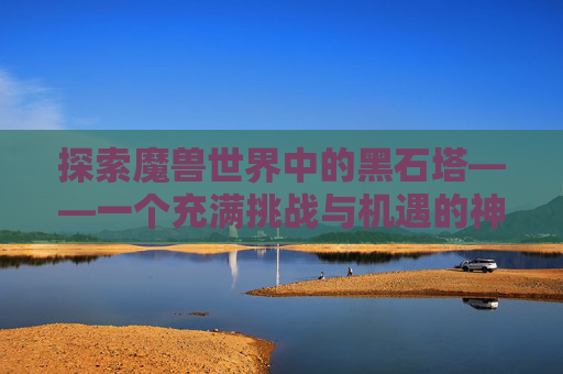 探索魔兽世界中的黑石塔——一个充满挑战与机遇的神秘之地 探索魔兽世界中的黑石塔——一个充满挑战与机遇的神秘之地