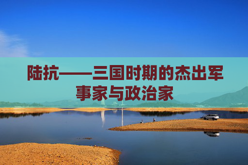 陆抗——三国时期的杰出军事家与政治家 陆抗——三国时期的杰出军事家与政治家