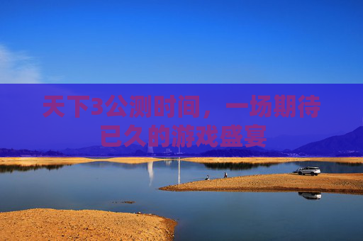 天下3公测时间,一场期待已久的游戏盛宴 天下3公测时间,一场期待已久的游戏盛宴
