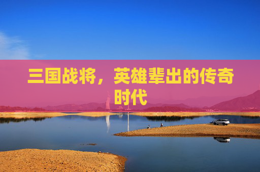三国战将,英雄辈出的传奇时代 三国战将,英雄辈出的传奇时代