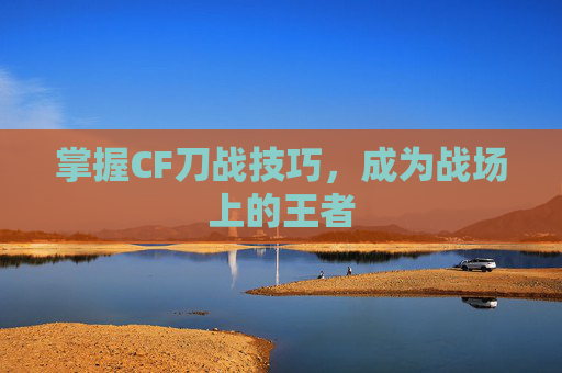 掌握CF刀战技巧，成为战场上的王者