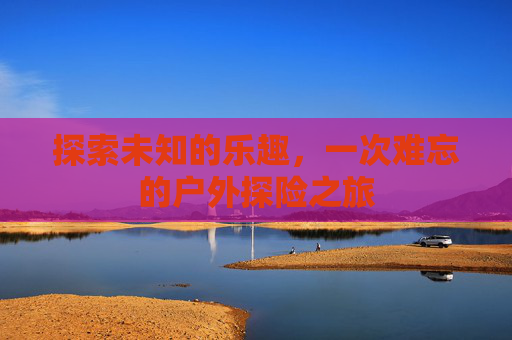 探索未知的乐趣,一次难忘的户外探险之旅 探索未知的乐趣,一次难忘的户外探险之旅