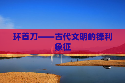 环首刀——古代文明的锋利象征 环首刀——古代文明的锋利象征