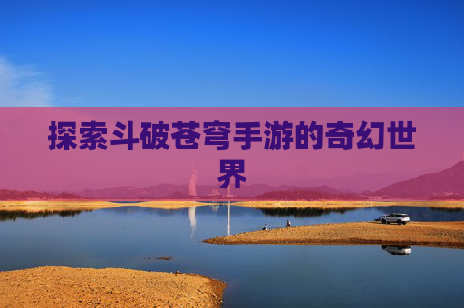 探索斗破苍穹手游的奇幻世界 探索斗破苍穹手游的奇幻世界