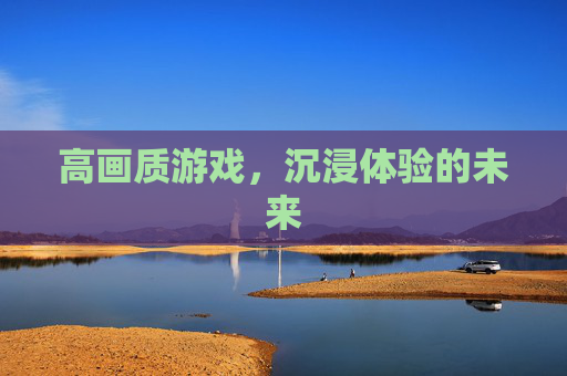 高画质游戏,沉浸体验的未来 高画质游戏,沉浸体验的未来