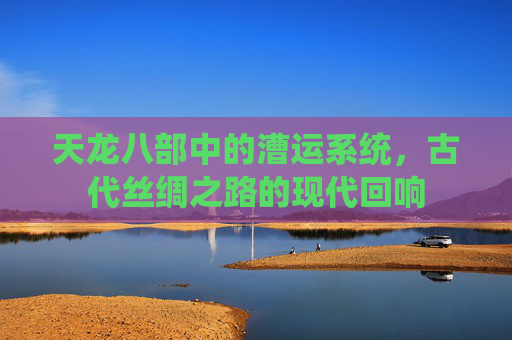 天龙八部中的漕运系统,古代丝绸之路的现代回响 天龙八部中的漕运系统,古代丝绸之路的现代回响