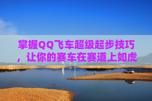 掌握QQ飞车超级起步技巧,让你的赛车在赛道上如虎添翼 掌握QQ飞车超级起步技巧,让你的赛车在赛道上如虎添翼