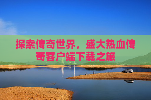探索传奇世界,盛大热血传奇客户端下载之旅 探索传奇世界,盛大热血传奇客户端下载之旅
