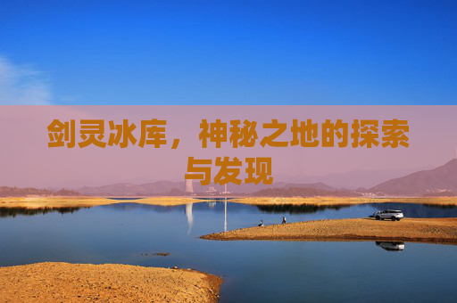 剑灵冰库,神秘之地的探索与发现 剑灵冰库,神秘之地的探索与发现