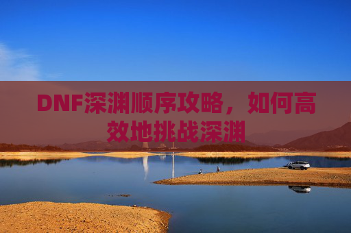 DNF深渊顺序攻略,如何高效地挑战深渊 DNF深渊顺序攻略,如何高效地挑战深渊