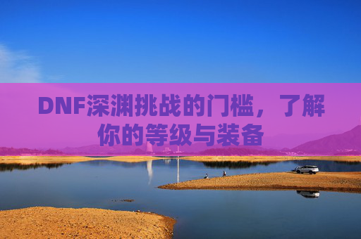 DNF深渊挑战的门槛,了解你的等级与装备 DNF深渊挑战的门槛,了解你的等级与装备