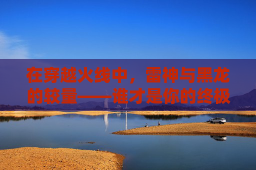 在穿越火线中，雷神与黑龙的较量——谁才是你的终极选择？