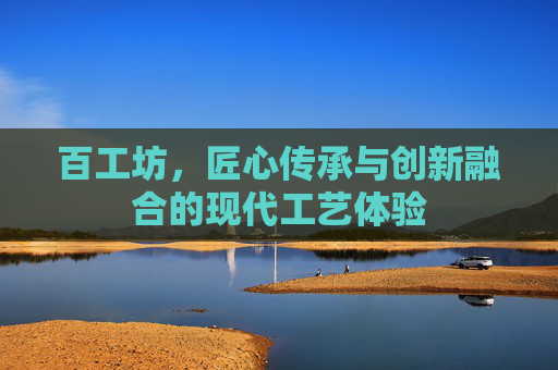 百工坊,匠心传承与创新融合的现代工艺体验 百工坊,匠心传承与创新融合的现代工艺体验