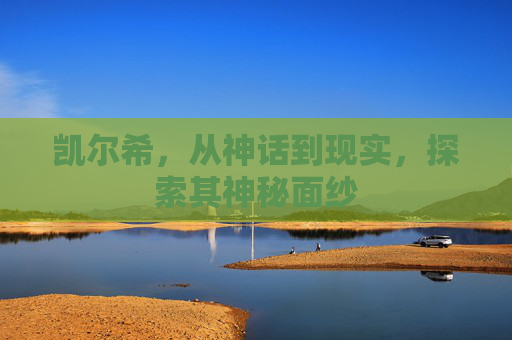 凯尔希,从神话到现实,探索其神秘面纱 凯尔希,从神话到现实,探索其神秘面纱