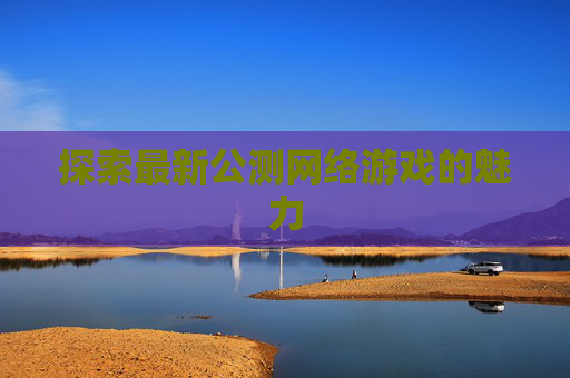 探索最新公测网络游戏的魅力 探索最新公测网络游戏的魅力