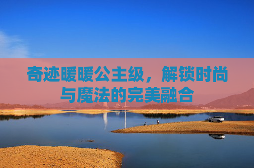 奇迹暖暖公主级，解锁时尚与魔法的完美融合