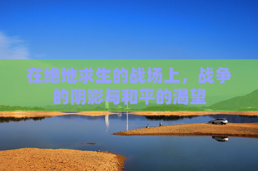 在绝地求生的战场上,战争的阴影与和平的渴望 在绝地求生的战场上,战争的阴影与和平的渴望