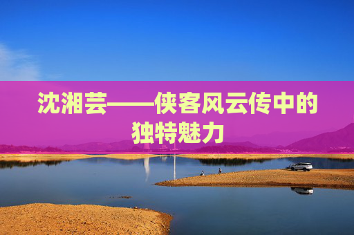 沈湘芸——侠客风云传中的独特魅力
