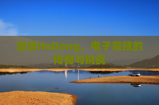 逆战HoDong,电子竞技的传奇与挑战 逆战HoDong,电子竞技的传奇与挑战