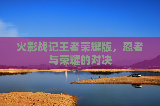 火影战记王者荣耀版,忍者与荣耀的对决 火影战记王者荣耀版,忍者与荣耀的对决
