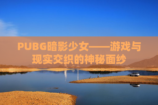 PUBG暗影少女——游戏与现实交织的神秘面纱 PUBG暗影少女——游戏与现实交织的神秘面纱