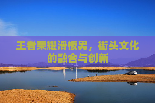 王者荣耀滑板男,街头文化的融合与创新 王者荣耀滑板男,街头文化的融合与创新