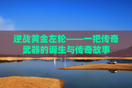 逆战黄金左轮——一把传奇武器的诞生与传奇故事 逆战黄金左轮——一把传奇武器的诞生与传奇故事